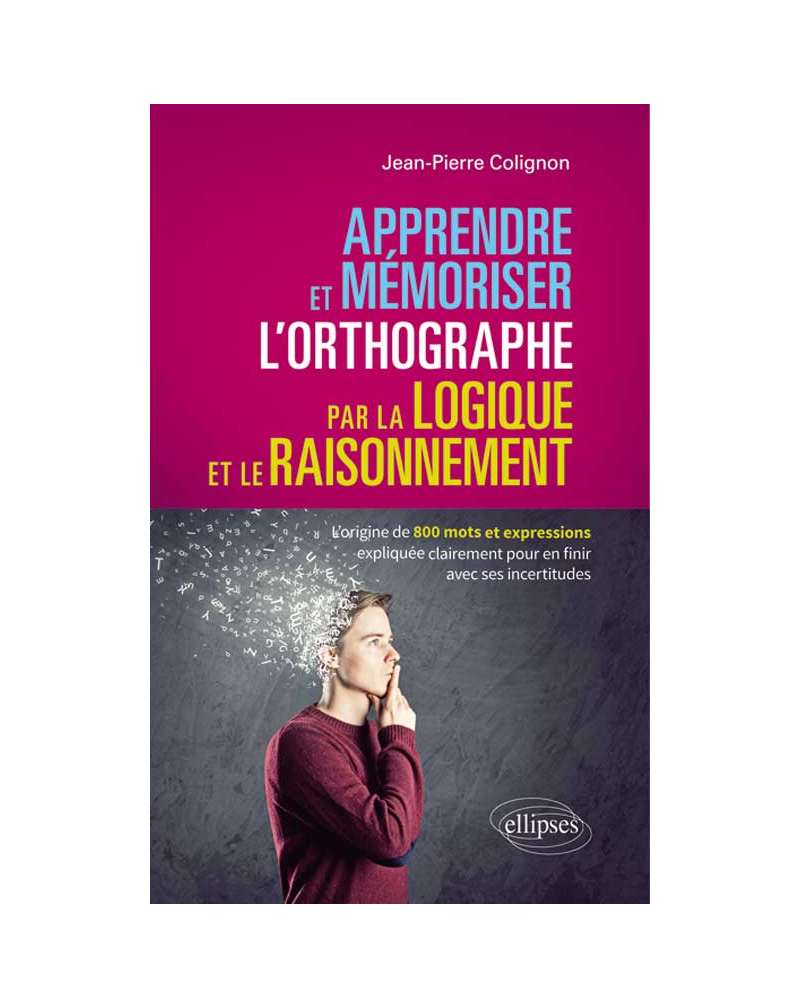 Apprendre et mémoriser l’orthographe par la logique et le raisonnement - L’origine de 800 mots et expressions expliquée clairement pour en finir avec ses incertitudes
